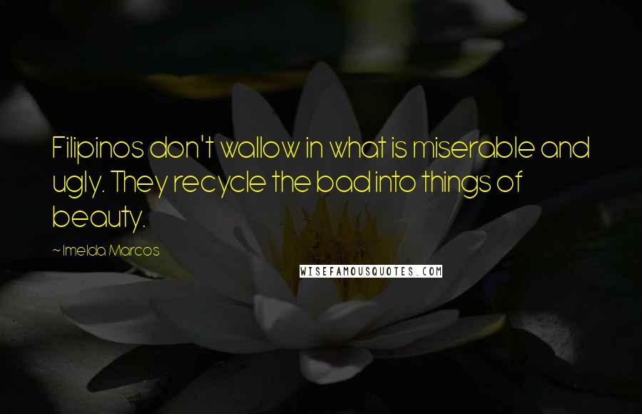 Imelda Marcos Quotes: Filipinos don't wallow in what is miserable and ugly. They recycle the bad into things of beauty.