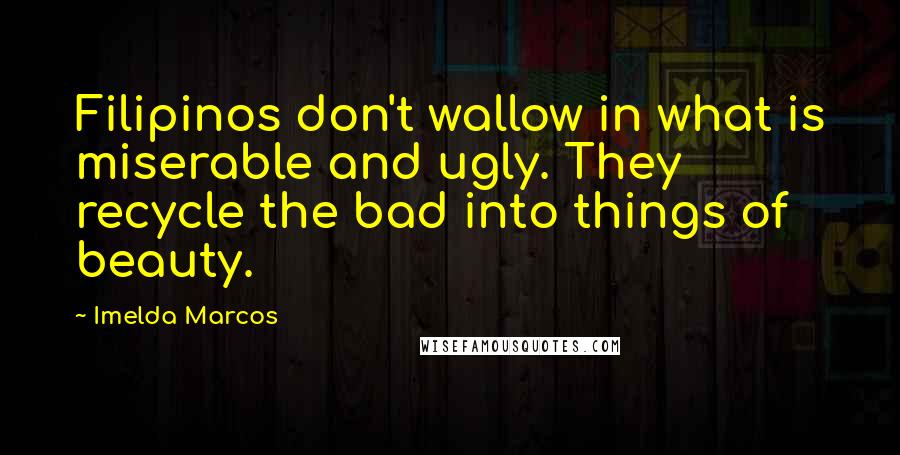 Imelda Marcos Quotes: Filipinos don't wallow in what is miserable and ugly. They recycle the bad into things of beauty.