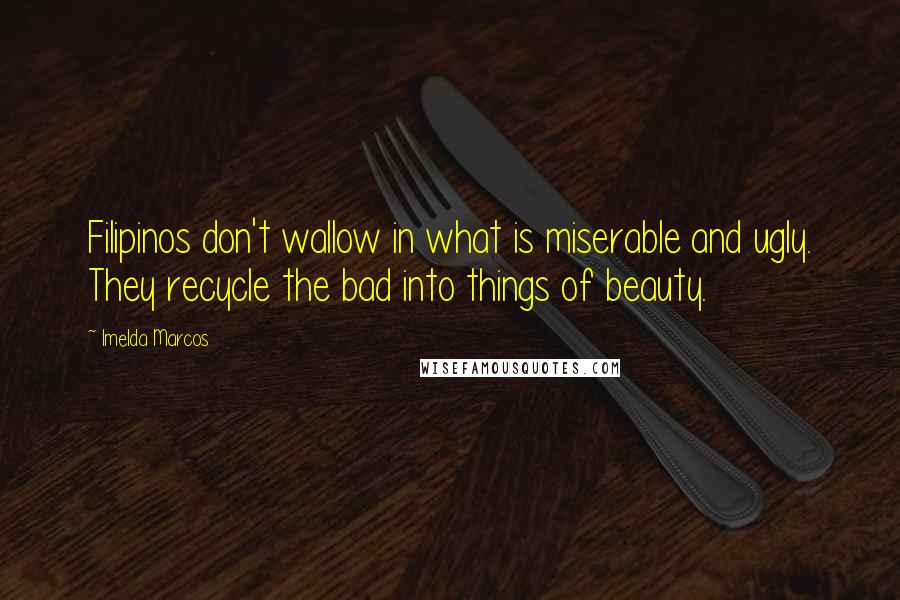 Imelda Marcos Quotes: Filipinos don't wallow in what is miserable and ugly. They recycle the bad into things of beauty.
