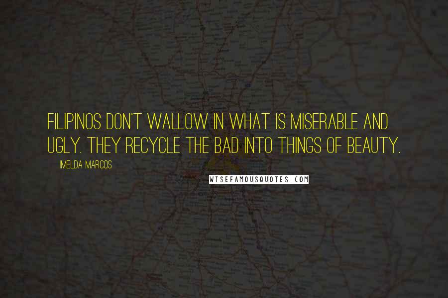 Imelda Marcos Quotes: Filipinos don't wallow in what is miserable and ugly. They recycle the bad into things of beauty.