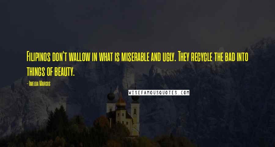 Imelda Marcos Quotes: Filipinos don't wallow in what is miserable and ugly. They recycle the bad into things of beauty.