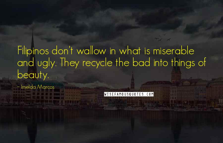 Imelda Marcos Quotes: Filipinos don't wallow in what is miserable and ugly. They recycle the bad into things of beauty.
