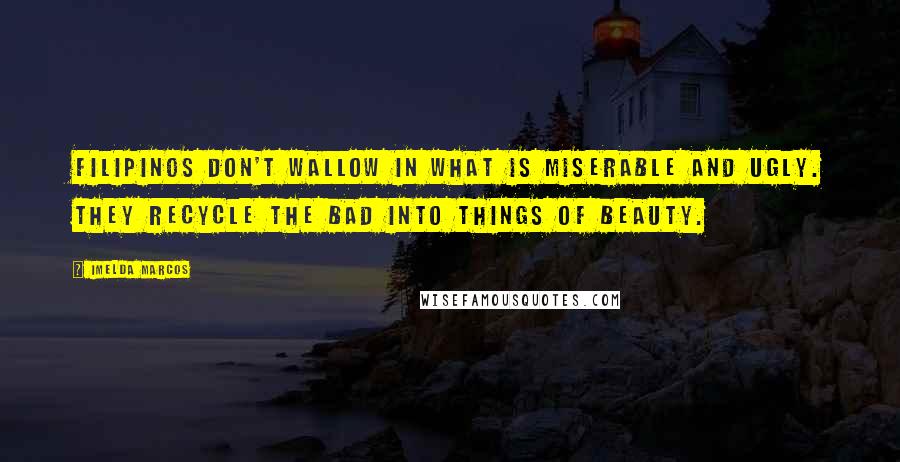 Imelda Marcos Quotes: Filipinos don't wallow in what is miserable and ugly. They recycle the bad into things of beauty.