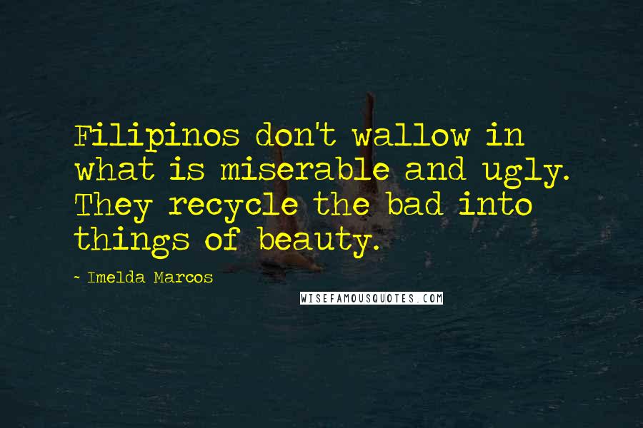 Imelda Marcos Quotes: Filipinos don't wallow in what is miserable and ugly. They recycle the bad into things of beauty.