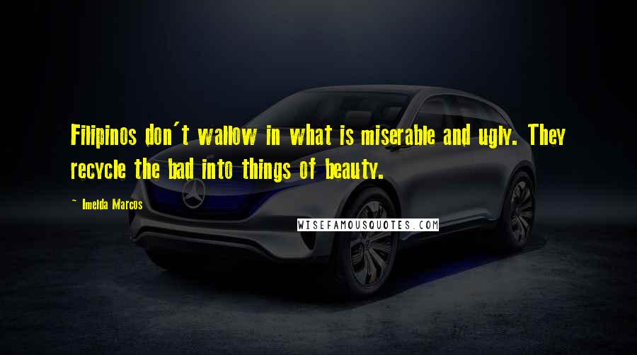 Imelda Marcos Quotes: Filipinos don't wallow in what is miserable and ugly. They recycle the bad into things of beauty.