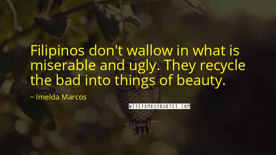Imelda Marcos Quotes: Filipinos don't wallow in what is miserable and ugly. They recycle the bad into things of beauty.