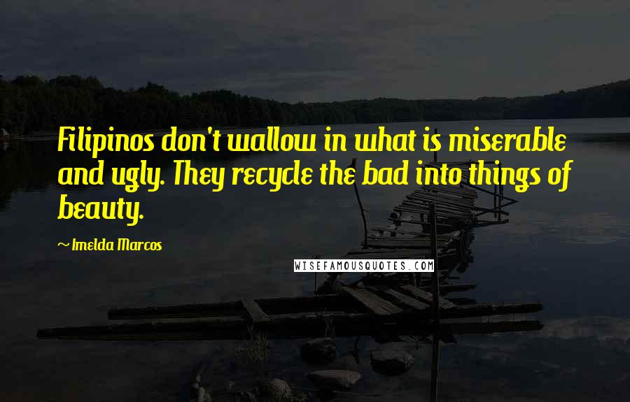 Imelda Marcos Quotes: Filipinos don't wallow in what is miserable and ugly. They recycle the bad into things of beauty.