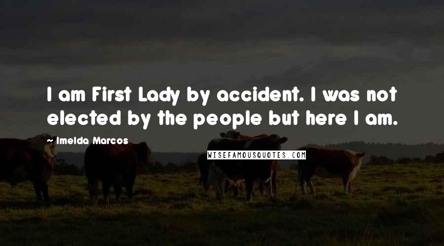 Imelda Marcos Quotes: I am First Lady by accident. I was not elected by the people but here I am.