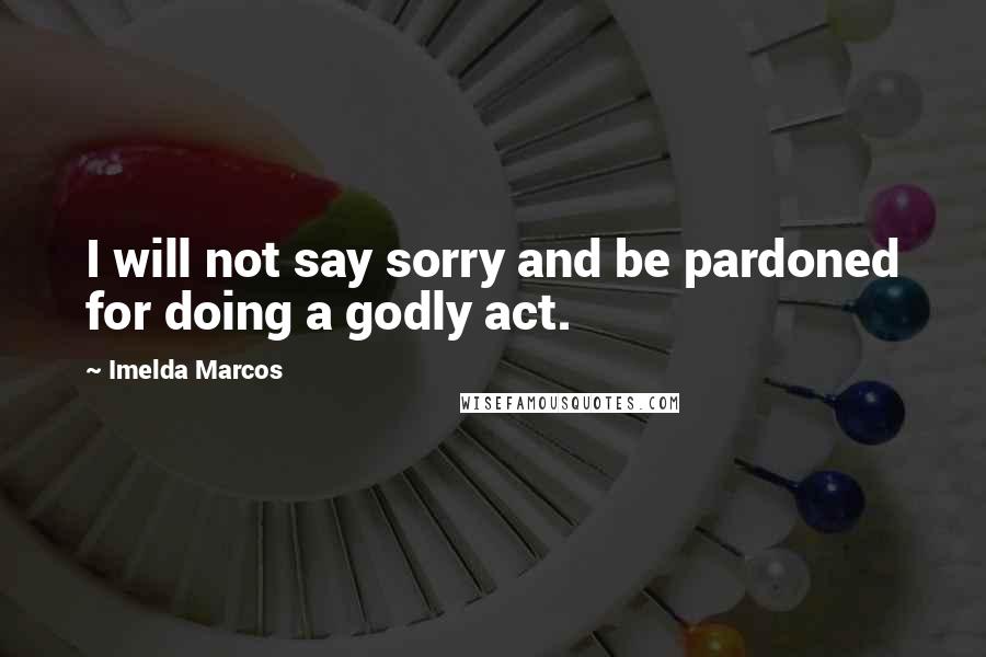 Imelda Marcos Quotes: I will not say sorry and be pardoned for doing a godly act.