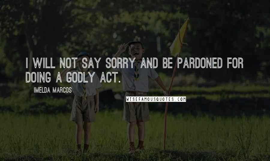 Imelda Marcos Quotes: I will not say sorry and be pardoned for doing a godly act.