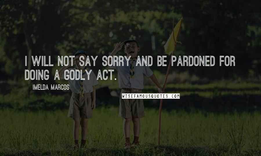 Imelda Marcos Quotes: I will not say sorry and be pardoned for doing a godly act.