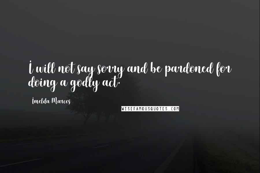 Imelda Marcos Quotes: I will not say sorry and be pardoned for doing a godly act.