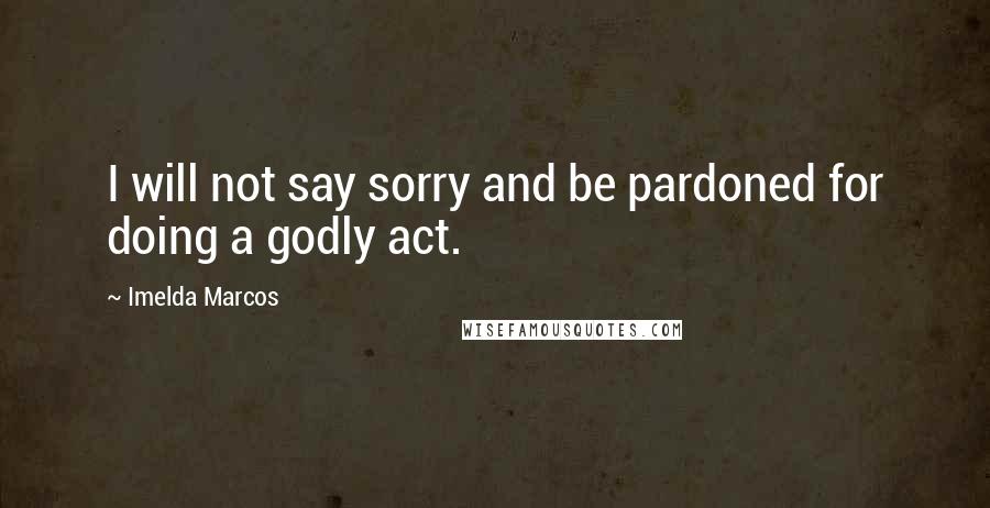 Imelda Marcos Quotes: I will not say sorry and be pardoned for doing a godly act.