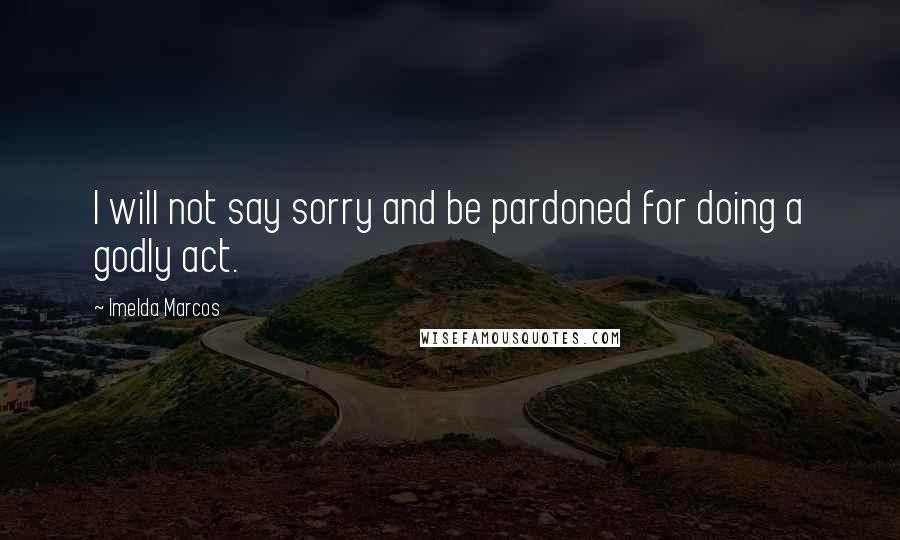 Imelda Marcos Quotes: I will not say sorry and be pardoned for doing a godly act.