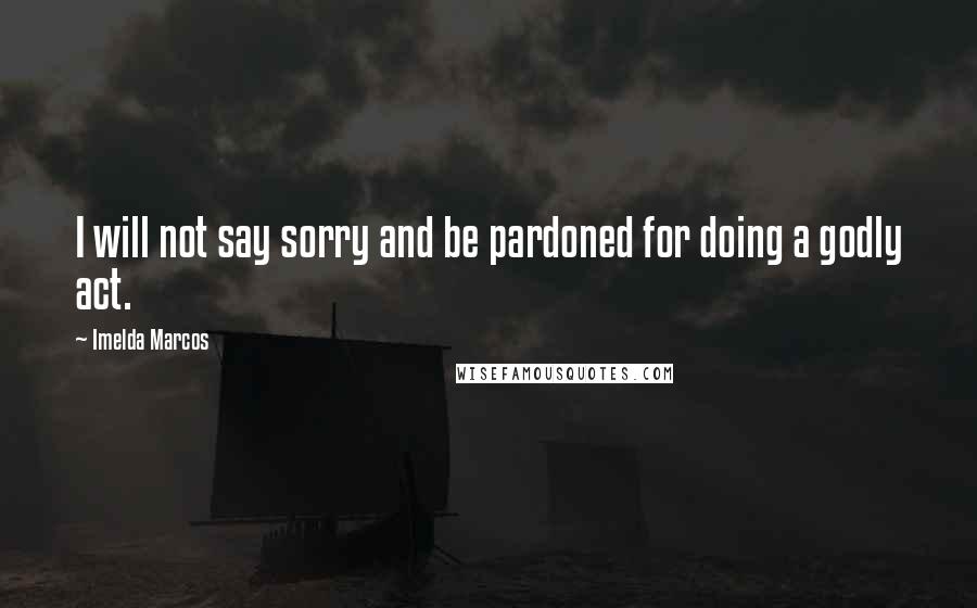 Imelda Marcos Quotes: I will not say sorry and be pardoned for doing a godly act.