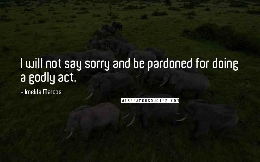 Imelda Marcos Quotes: I will not say sorry and be pardoned for doing a godly act.