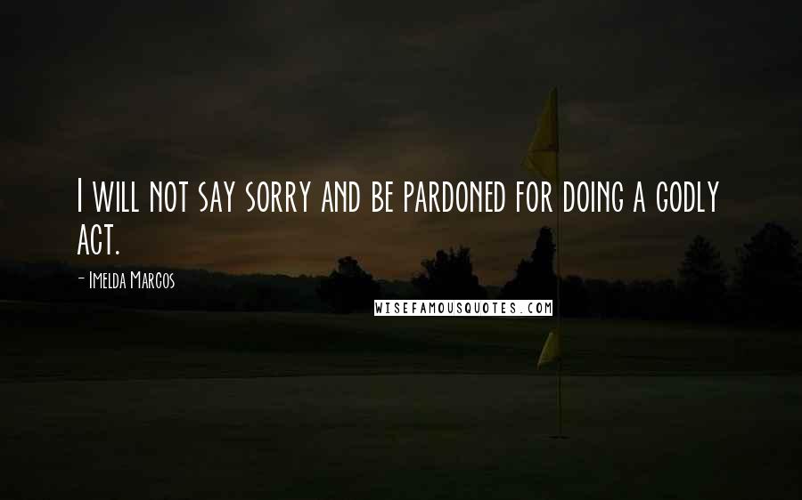 Imelda Marcos Quotes: I will not say sorry and be pardoned for doing a godly act.