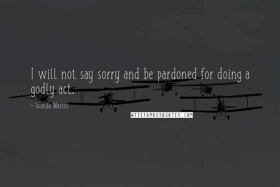 Imelda Marcos Quotes: I will not say sorry and be pardoned for doing a godly act.