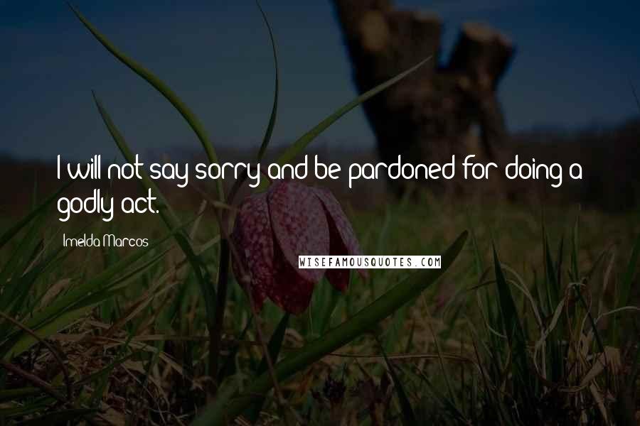 Imelda Marcos Quotes: I will not say sorry and be pardoned for doing a godly act.