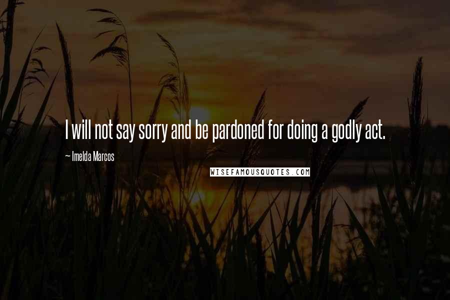 Imelda Marcos Quotes: I will not say sorry and be pardoned for doing a godly act.