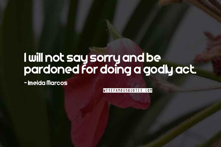 Imelda Marcos Quotes: I will not say sorry and be pardoned for doing a godly act.