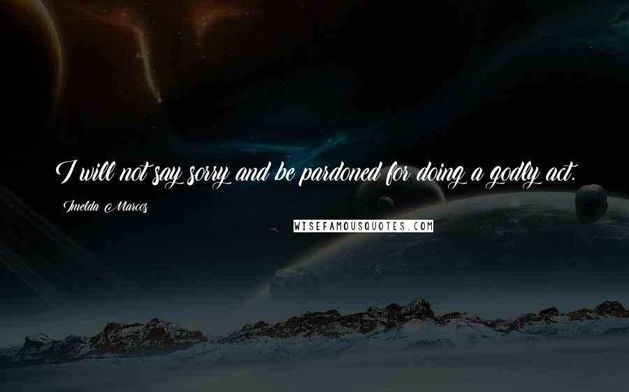 Imelda Marcos Quotes: I will not say sorry and be pardoned for doing a godly act.