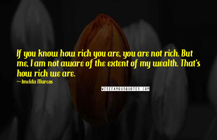 Imelda Marcos Quotes: If you know how rich you are, you are not rich. But me, I am not aware of the extent of my wealth. That's how rich we are.