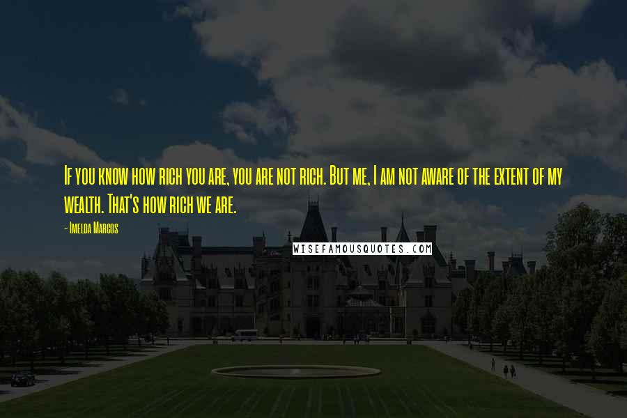 Imelda Marcos Quotes: If you know how rich you are, you are not rich. But me, I am not aware of the extent of my wealth. That's how rich we are.