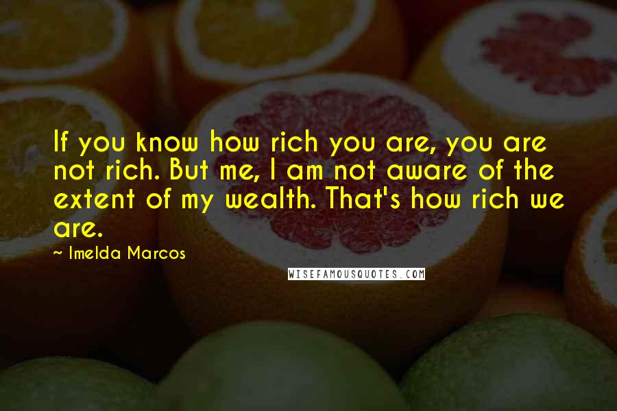 Imelda Marcos Quotes: If you know how rich you are, you are not rich. But me, I am not aware of the extent of my wealth. That's how rich we are.