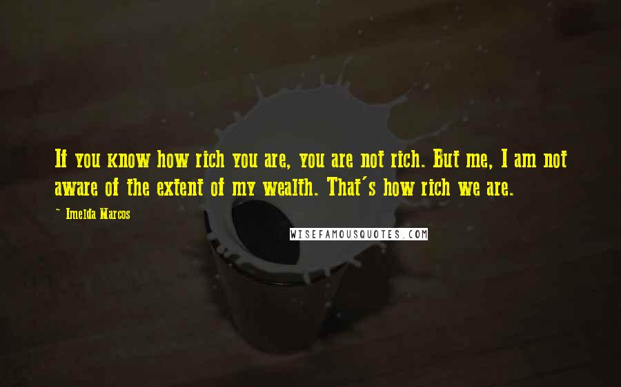 Imelda Marcos Quotes: If you know how rich you are, you are not rich. But me, I am not aware of the extent of my wealth. That's how rich we are.