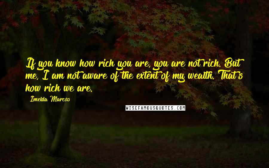 Imelda Marcos Quotes: If you know how rich you are, you are not rich. But me, I am not aware of the extent of my wealth. That's how rich we are.