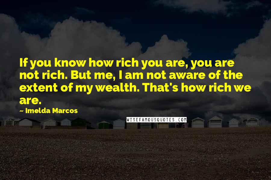 Imelda Marcos Quotes: If you know how rich you are, you are not rich. But me, I am not aware of the extent of my wealth. That's how rich we are.