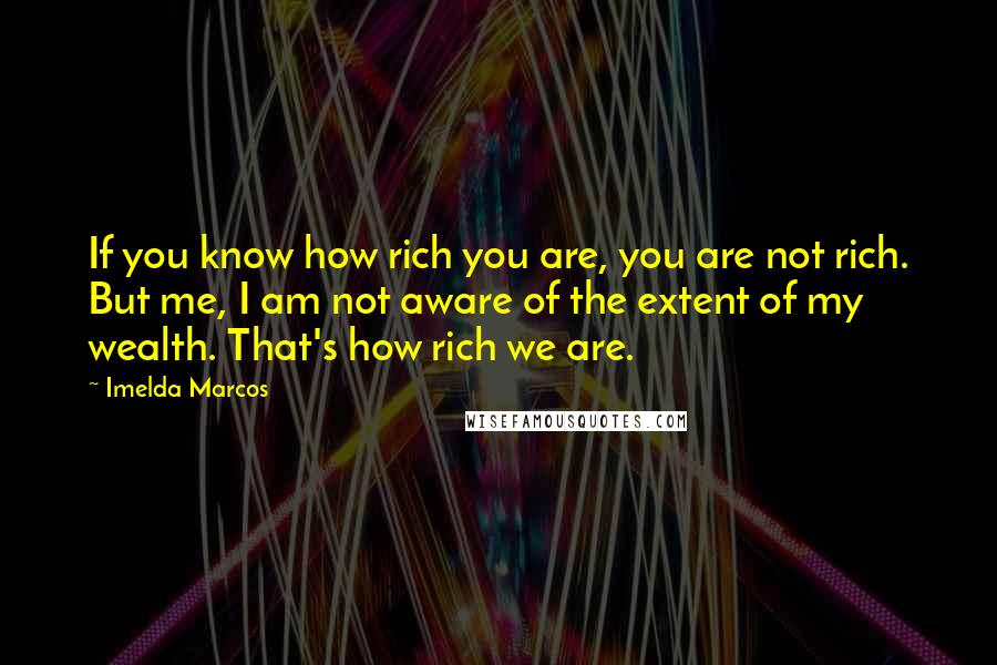 Imelda Marcos Quotes: If you know how rich you are, you are not rich. But me, I am not aware of the extent of my wealth. That's how rich we are.