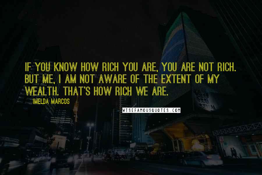 Imelda Marcos Quotes: If you know how rich you are, you are not rich. But me, I am not aware of the extent of my wealth. That's how rich we are.