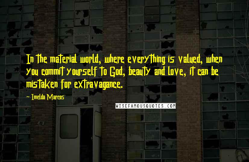 Imelda Marcos Quotes: In the material world, where everything is valued, when you commit yourself to God, beauty and love, it can be mistaken for extravagance.