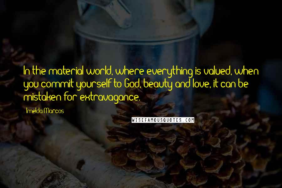 Imelda Marcos Quotes: In the material world, where everything is valued, when you commit yourself to God, beauty and love, it can be mistaken for extravagance.