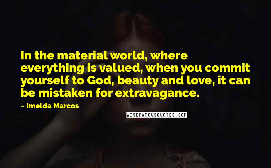 Imelda Marcos Quotes: In the material world, where everything is valued, when you commit yourself to God, beauty and love, it can be mistaken for extravagance.