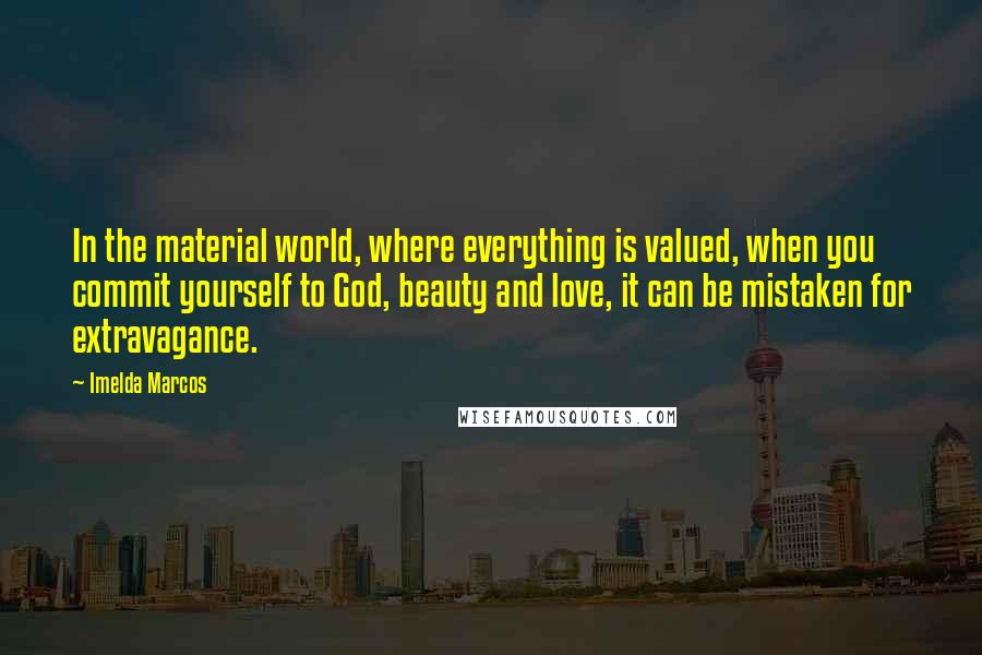 Imelda Marcos Quotes: In the material world, where everything is valued, when you commit yourself to God, beauty and love, it can be mistaken for extravagance.