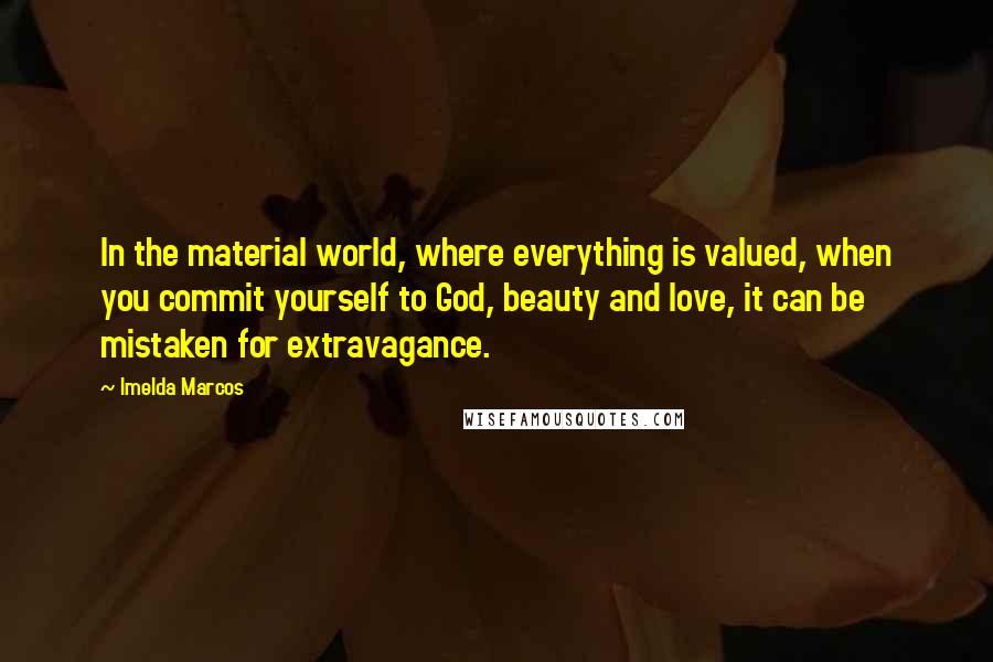 Imelda Marcos Quotes: In the material world, where everything is valued, when you commit yourself to God, beauty and love, it can be mistaken for extravagance.