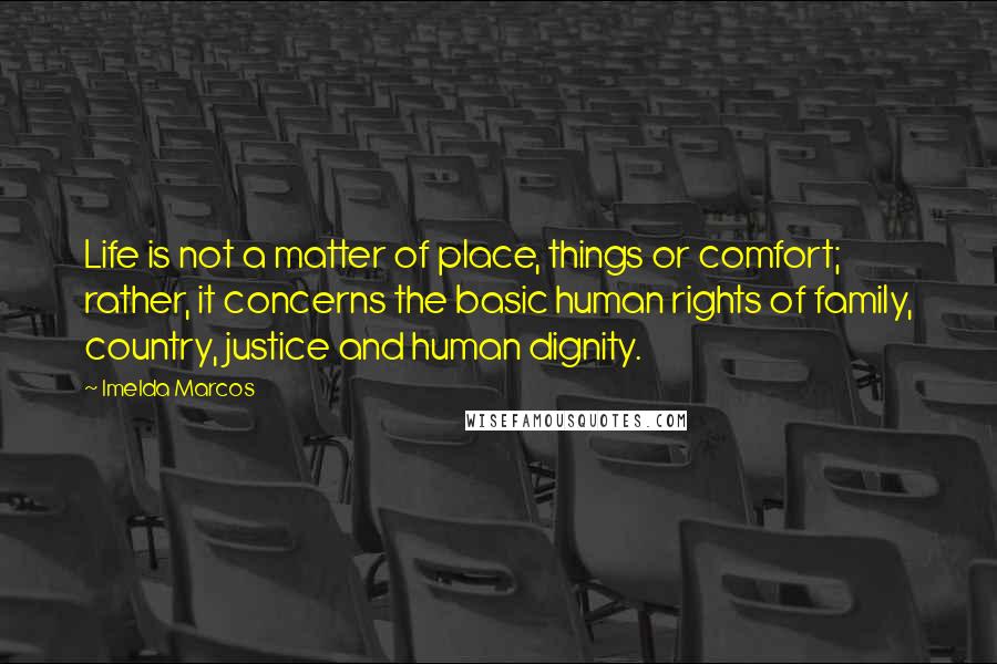 Imelda Marcos Quotes: Life is not a matter of place, things or comfort; rather, it concerns the basic human rights of family, country, justice and human dignity.