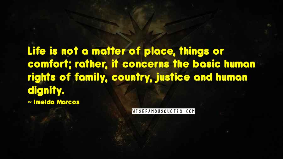 Imelda Marcos Quotes: Life is not a matter of place, things or comfort; rather, it concerns the basic human rights of family, country, justice and human dignity.