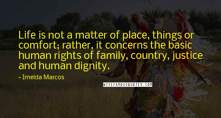 Imelda Marcos Quotes: Life is not a matter of place, things or comfort; rather, it concerns the basic human rights of family, country, justice and human dignity.