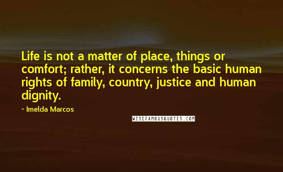 Imelda Marcos Quotes: Life is not a matter of place, things or comfort; rather, it concerns the basic human rights of family, country, justice and human dignity.