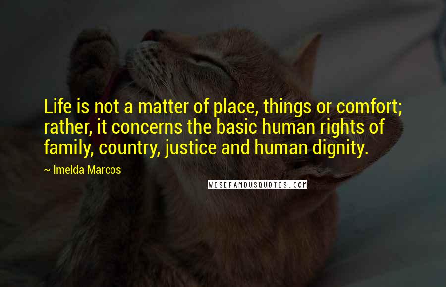 Imelda Marcos Quotes: Life is not a matter of place, things or comfort; rather, it concerns the basic human rights of family, country, justice and human dignity.