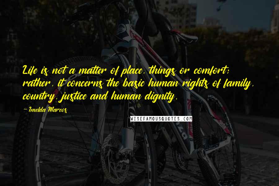 Imelda Marcos Quotes: Life is not a matter of place, things or comfort; rather, it concerns the basic human rights of family, country, justice and human dignity.