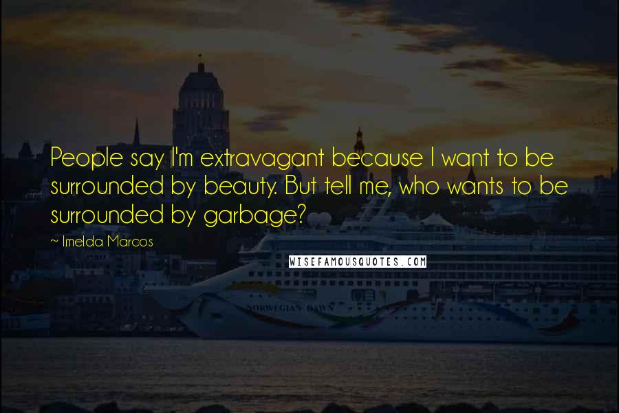 Imelda Marcos Quotes: People say I'm extravagant because I want to be surrounded by beauty. But tell me, who wants to be surrounded by garbage?