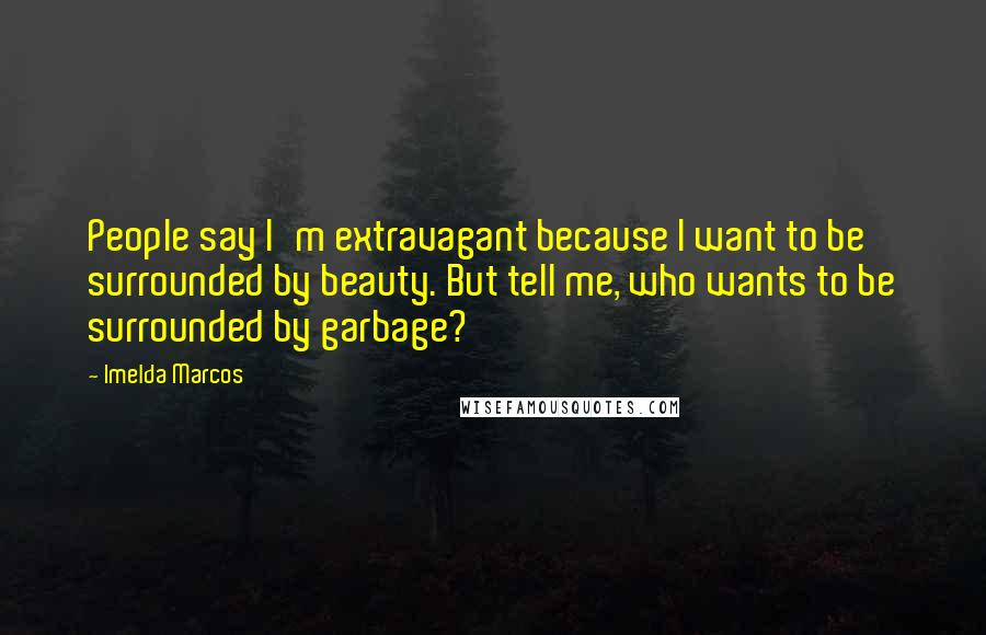 Imelda Marcos Quotes: People say I'm extravagant because I want to be surrounded by beauty. But tell me, who wants to be surrounded by garbage?