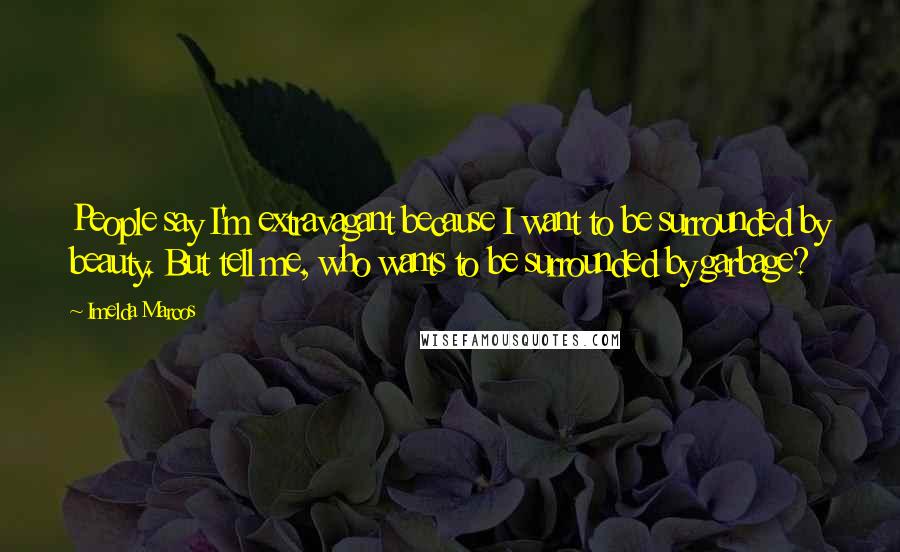 Imelda Marcos Quotes: People say I'm extravagant because I want to be surrounded by beauty. But tell me, who wants to be surrounded by garbage?