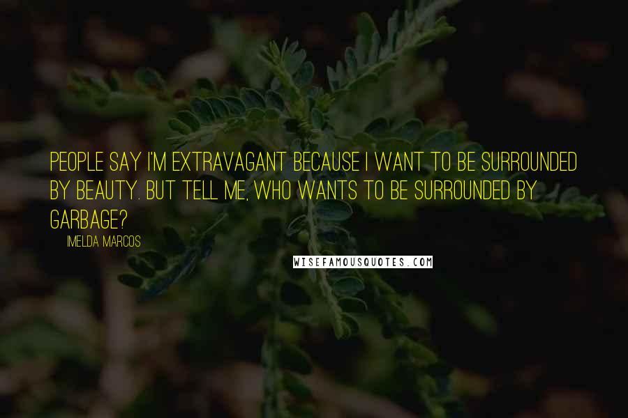 Imelda Marcos Quotes: People say I'm extravagant because I want to be surrounded by beauty. But tell me, who wants to be surrounded by garbage?