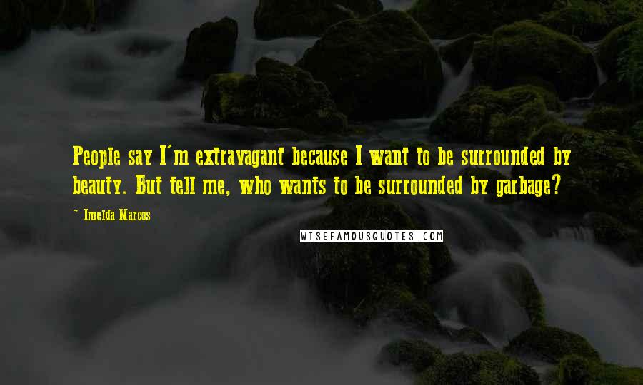 Imelda Marcos Quotes: People say I'm extravagant because I want to be surrounded by beauty. But tell me, who wants to be surrounded by garbage?